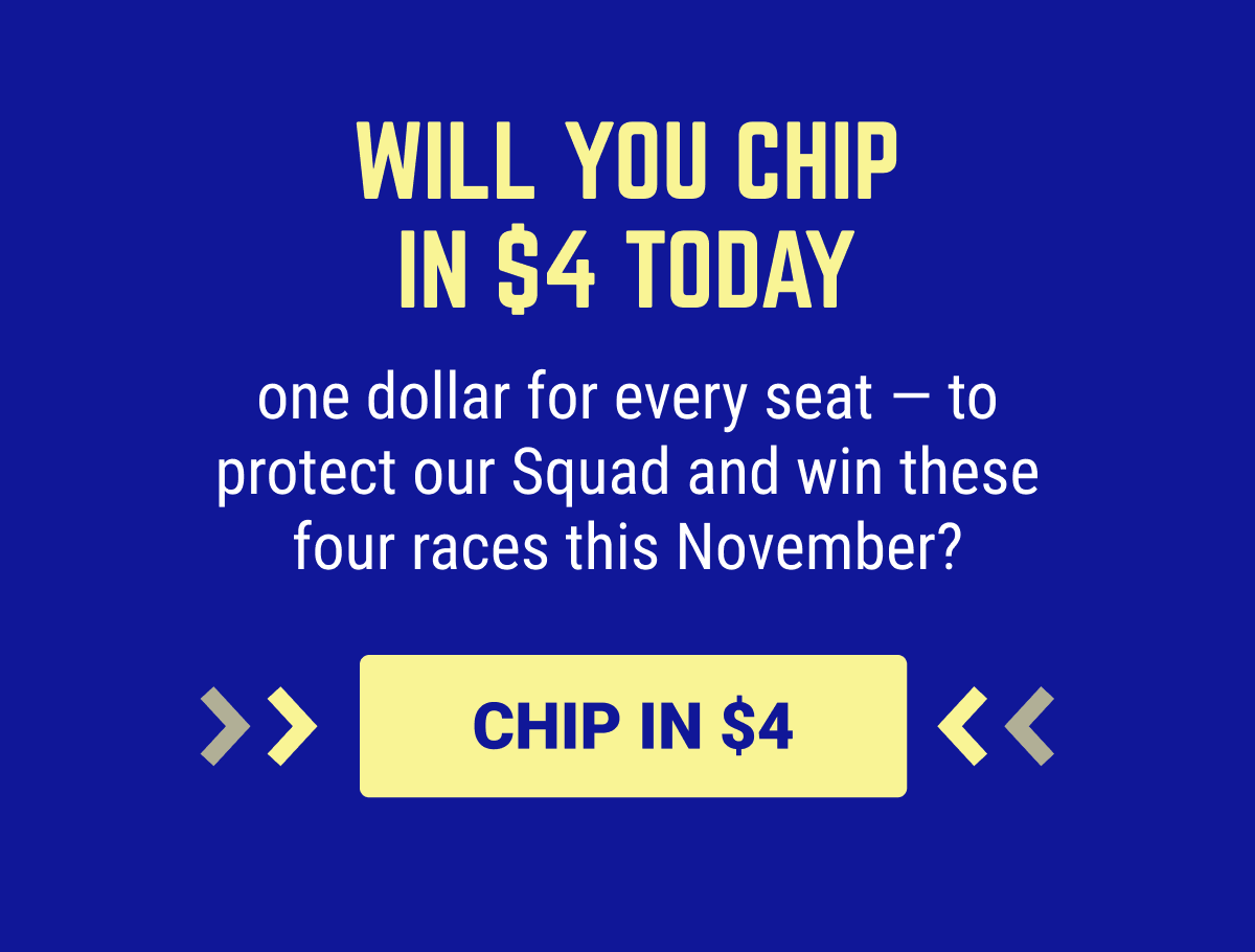 Will you chip in $4 today — one dollar for every seat — to protect our Squad and win these four races this November?