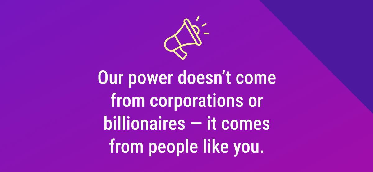 Our power doesn’t come from corporations or billionaires — it comes from people like you.