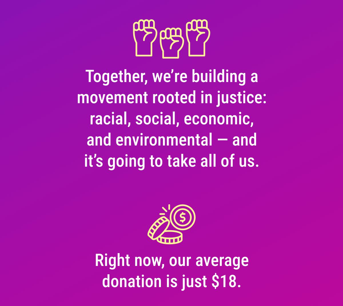 Together, we’re building a movement rooted in justice: racial, social, economic, and environmental — and it’s going to take all of us. Right now, our average donation is just $18. 