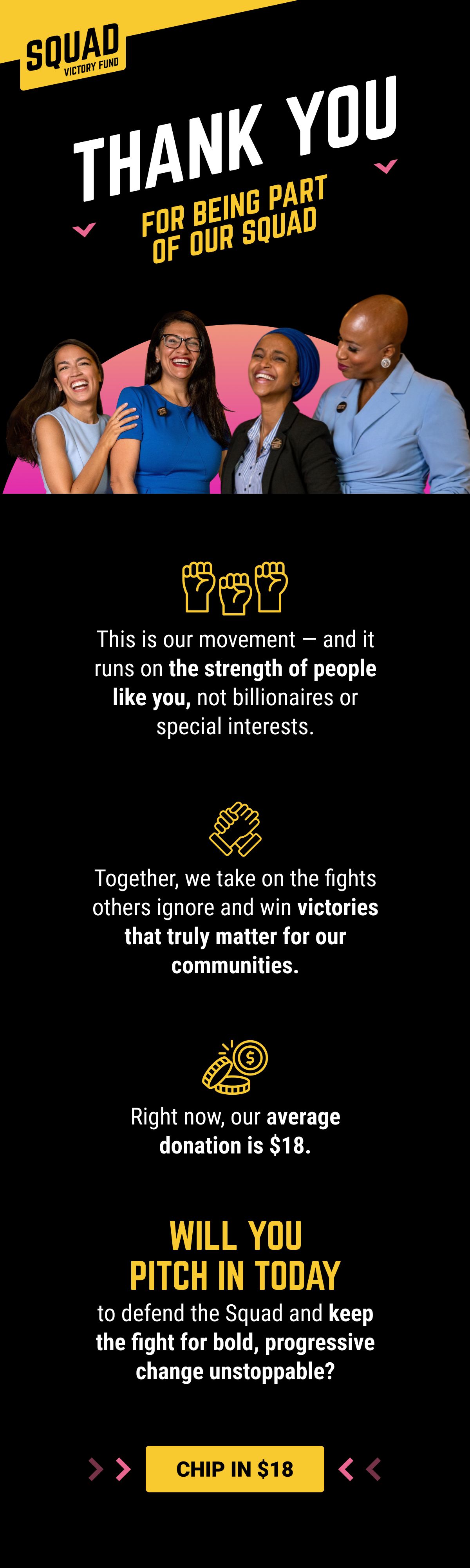THANK YOU FOR BEING PART OF OUR SQUAD! This is our movement — and it runs on the strength of people like you, not billionaires or special interests. Together, we take on the fights others ignore and win victories that truly matter for our communities. Right now, our average donation is $18. Will you pitch in today to defend the Squad and keep the fight for bold, progressive change unstoppable? CHIP IN $18.