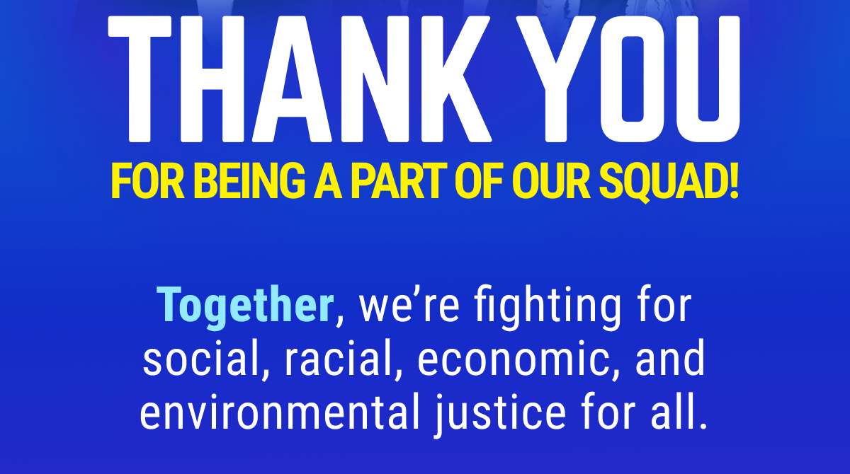 THANK YOU FOR BEING PART OF OUR SQUAD! Together, we’re fighting for social, racial, economic, and environmental justice for all.