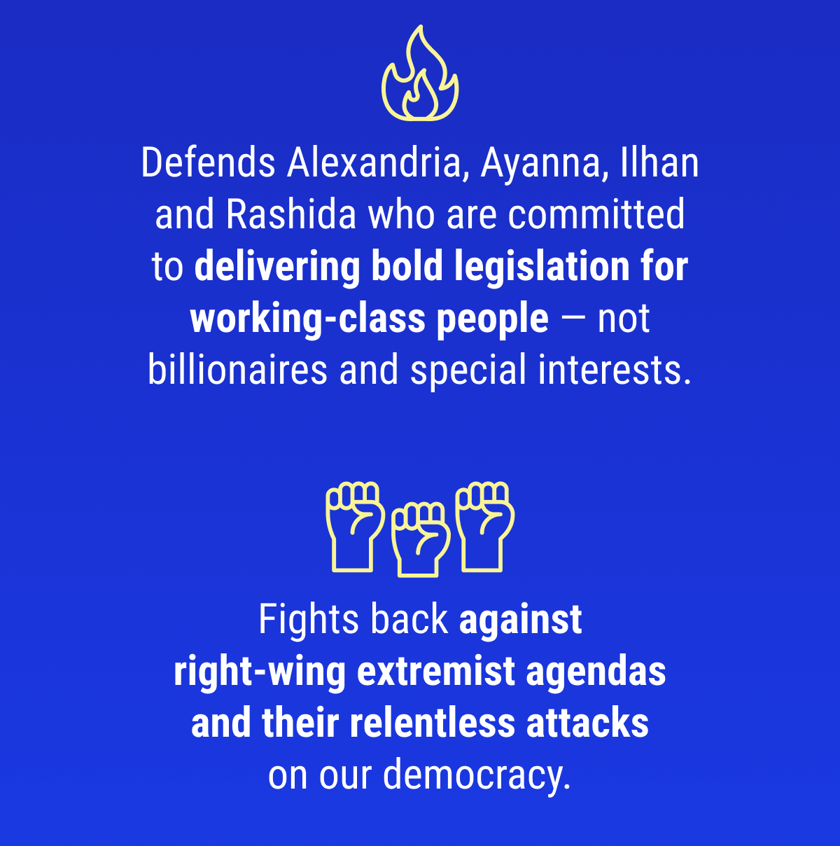 Defends Alexandria, Ayanna, Ilhan and Rashida who are committed to delivering bold legislation for working-class people — not billionaires and special interests. Fights back against right-wing extremist agendas and their relentless attacks on our democracy.