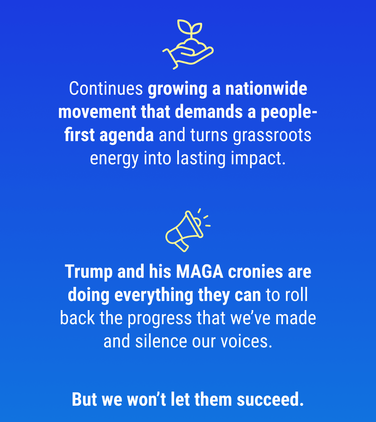 Continues growing a nationwide movement that demands a people-first agenda and turns grassroots energy into lasting impact. Trump and his MAGA cronies are doing everything they can to roll back the progress that we've made and silence our voices.