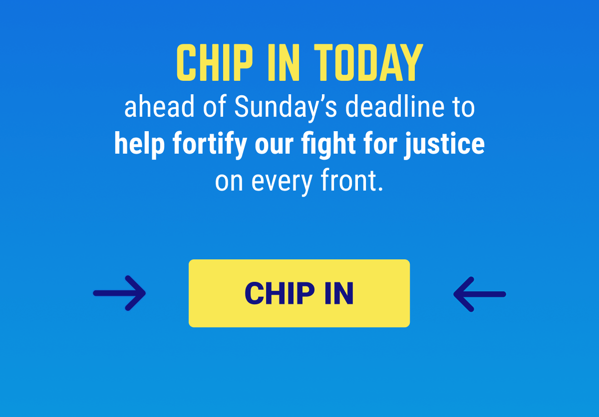 But we won’t let them succeed. Chip in today ahead of Sunday's deadline to help fortify our fight for justice on every front.