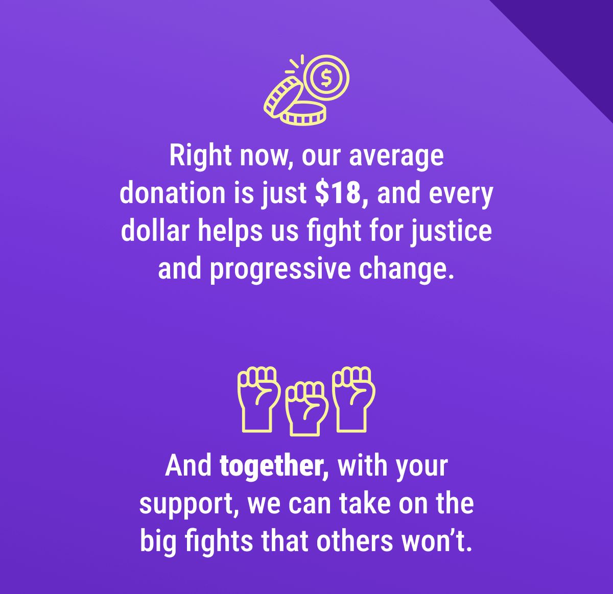 Right now, our average donation is just $18, and every dollar helps us fight for justice and progressive change. And together, with your support, we can take on the big fights that others won’t.