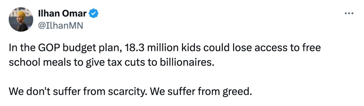 Screenshot of a post on X from Ilhan Omar (@IlhanMN) that reads: 'In the GOP budget plan, 18.3 million kids could lose access to free school meals to give tax cuts to billionaires. We don't suffer from scarcity. We suffer from greed.'