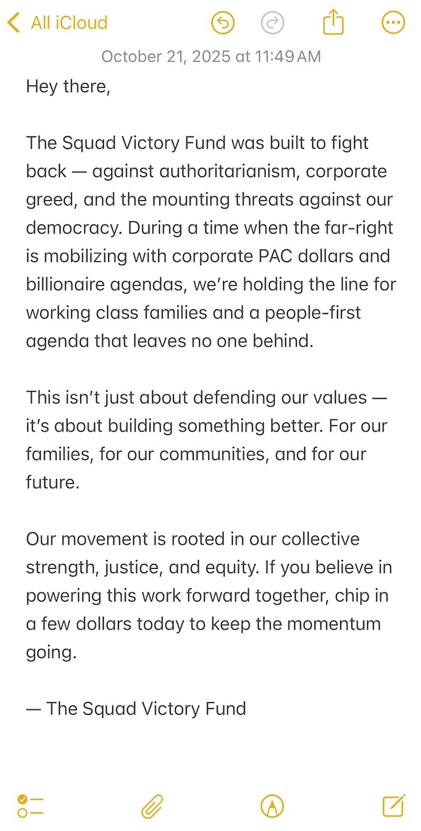 Hey there. The Squad Victory Fund was built to fight back — against authoritarianism, corporate greed, and the mounting threats against our democracy. During a time when the far-right is mobilizing with corporate PAC dollars and billionaire agendas, we’re holding the line for working class families and a people-first agenda that leaves no one behind. This isn’t just about defending our values — it’s about building something better. For our families, for our communities, and for our future. Our movement is rooted in our collective strength, justice, and equity. If you believe in powering this work forward together, chip in a few dollars today to keep the momentum going. — The Squad Victory Fund