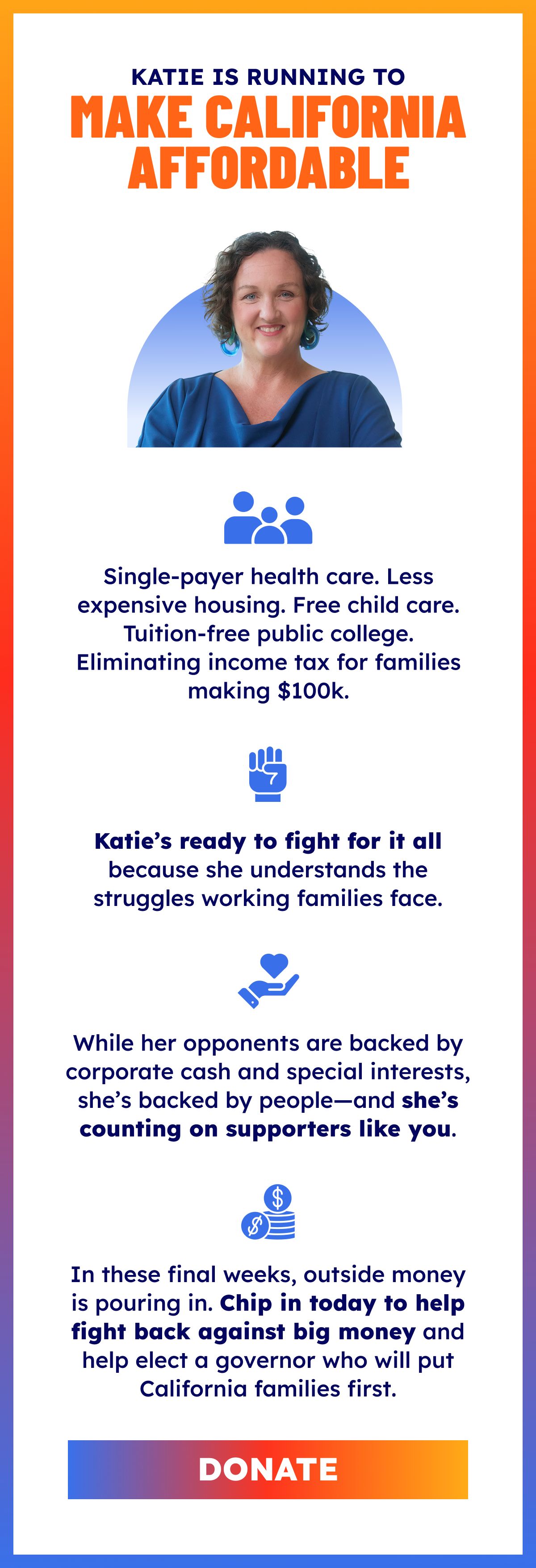 Katie Porter is running for governor to make California affordable. IMAGE OF KATIE. Single-payer health care. Less expensive housing. Free child care. Tuition-free public college. Eliminating income tax for families making $100k. Katie’s ready to fight for it all because she understands the struggles working families face. While her opponents are backed by corporate cash and special interests, she’s backed by people—and she’s counting on supporters like you. In these final weeks, outside money is pouring in. Chip in today to help fight back against big money and help elect a governor who will put California families first. DONATE.