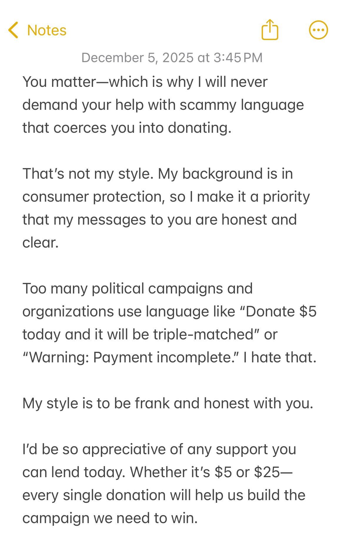 A screenshot of an iPhone notes app message reading 'You matter—which is why I will never demand your help with scammy language that coerces you into donating. That’s not my style. My background is in consumer protection, so I make it a priority that my messages to you are honest and clear. Too many political campaigns and organizations use language like “Donate $5 today and it will be triple-matched” or “Warning: Payment incomplete.” I hate that. My style is to be frank and honest with you. I’d be so appreciative of any support you can lend today. Whether it’s $5 or $25—every single donation will help us build the campaign we need to win. 