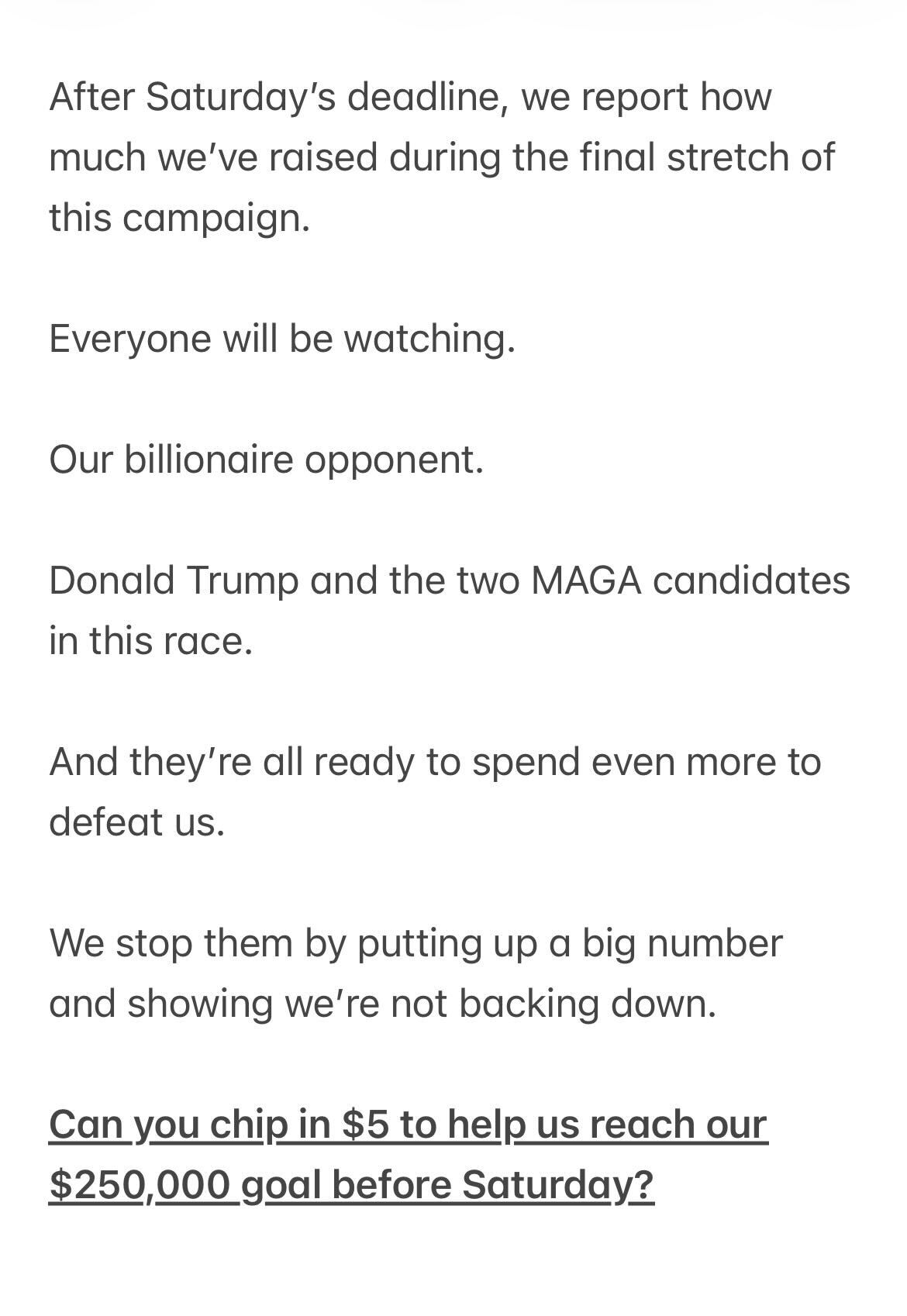 After Saturday’s deadline, we report how much we’ve raised during the final stretch of this campaign. Everyone will be watching. Our billionaire opponent. Donald Trump and the two MAGA candidates in this race. And they’re all ready to spend even more to defeat us. We stop them by putting up a big number and showing we’re not backing down. Can you chip in $5 to help us reach our $250,000 goal before Saturday?