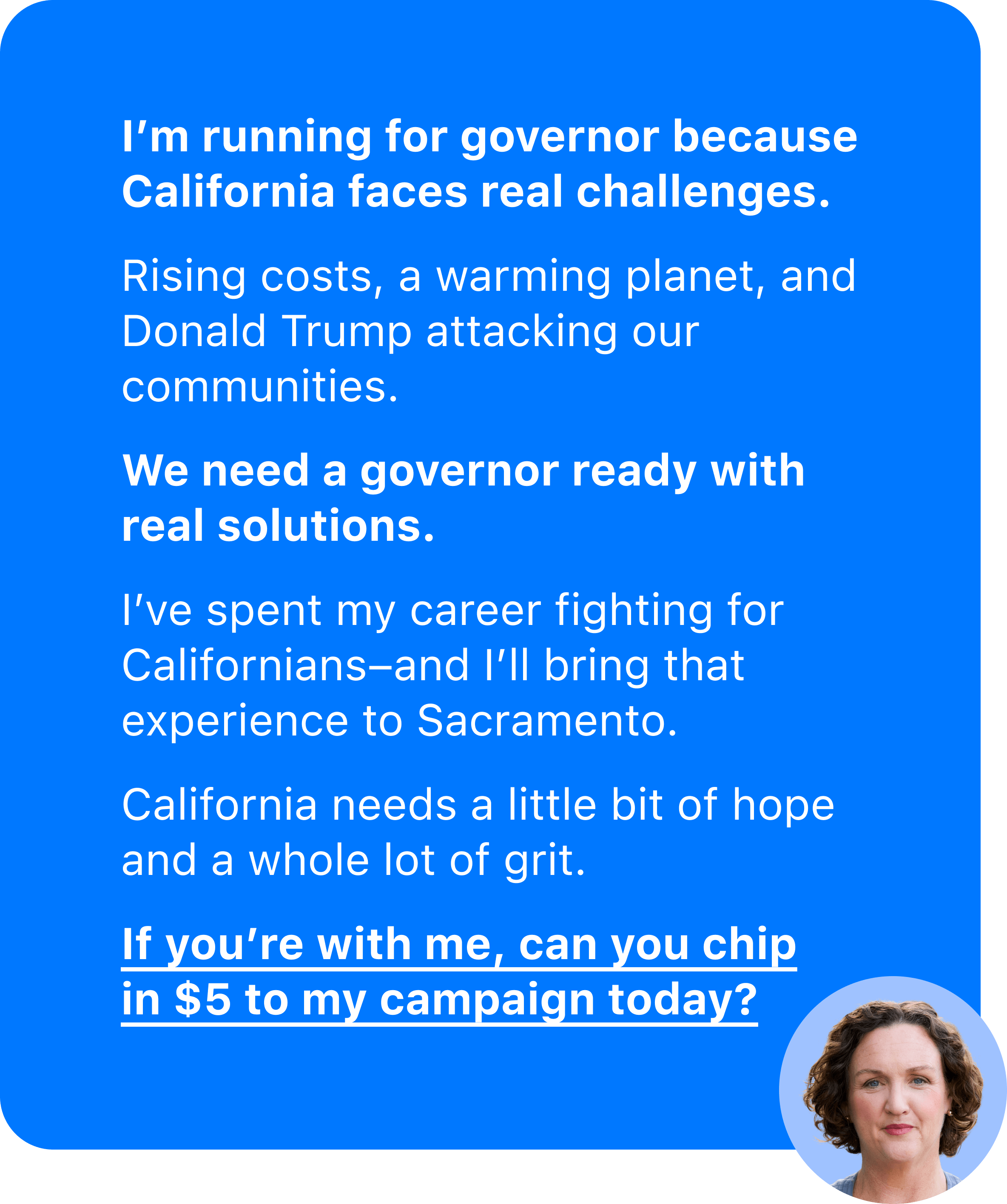 A blue iMessage bubble with Katie Porter's picture in circle in the bottom right. It reads 'I'm running for governor because California faces real challenges. Rising costs, a warming planet, and Donald Trump attacking our communities. We need a governor ready with real solutions. I've spent my career fighting for Californians–and I'll bring that experience to Sacramento. California needs a little bit of hope and a whole lot of grit. If you're with me, can you chip in $5 to my campaign today?'