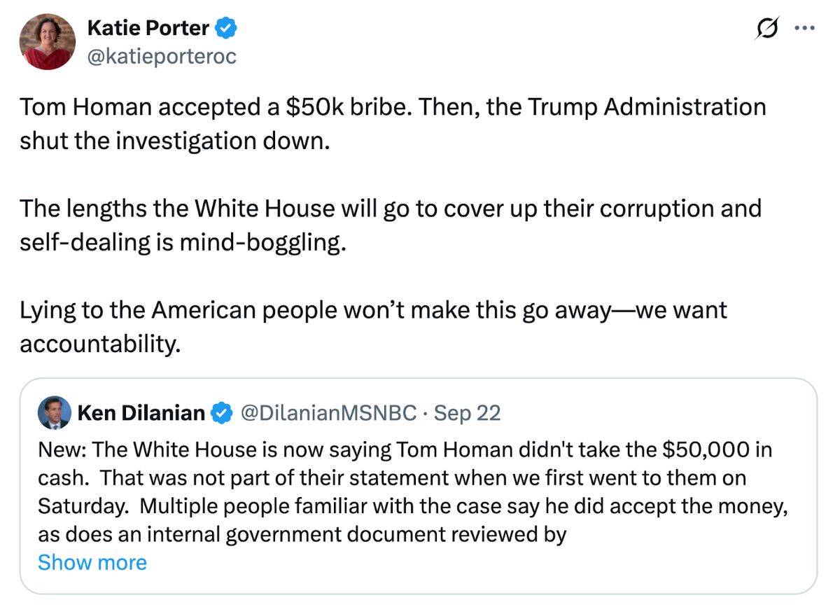 A post on X from Katie Porter reading: 'Tom Homan accepted a $50k bribe. Then, the Trump Administration shut the investigation down. The lengths the White House will go to cover up their corruption and self-dealing is mind-boggling. Lying to the American people won’t make this go away—we want accountability.' It is quoting a post from Ken Dilanian (@DilanianMSNBC) reading: 'New: The White House is now saying Tom Homan didn't take the $50,000 in cash.  That was not part of their statement when we first went to them on Saturday.  Multiple people familiar with the case say he did accept the money, as does an internal government document reviewed by MSNBC.'
