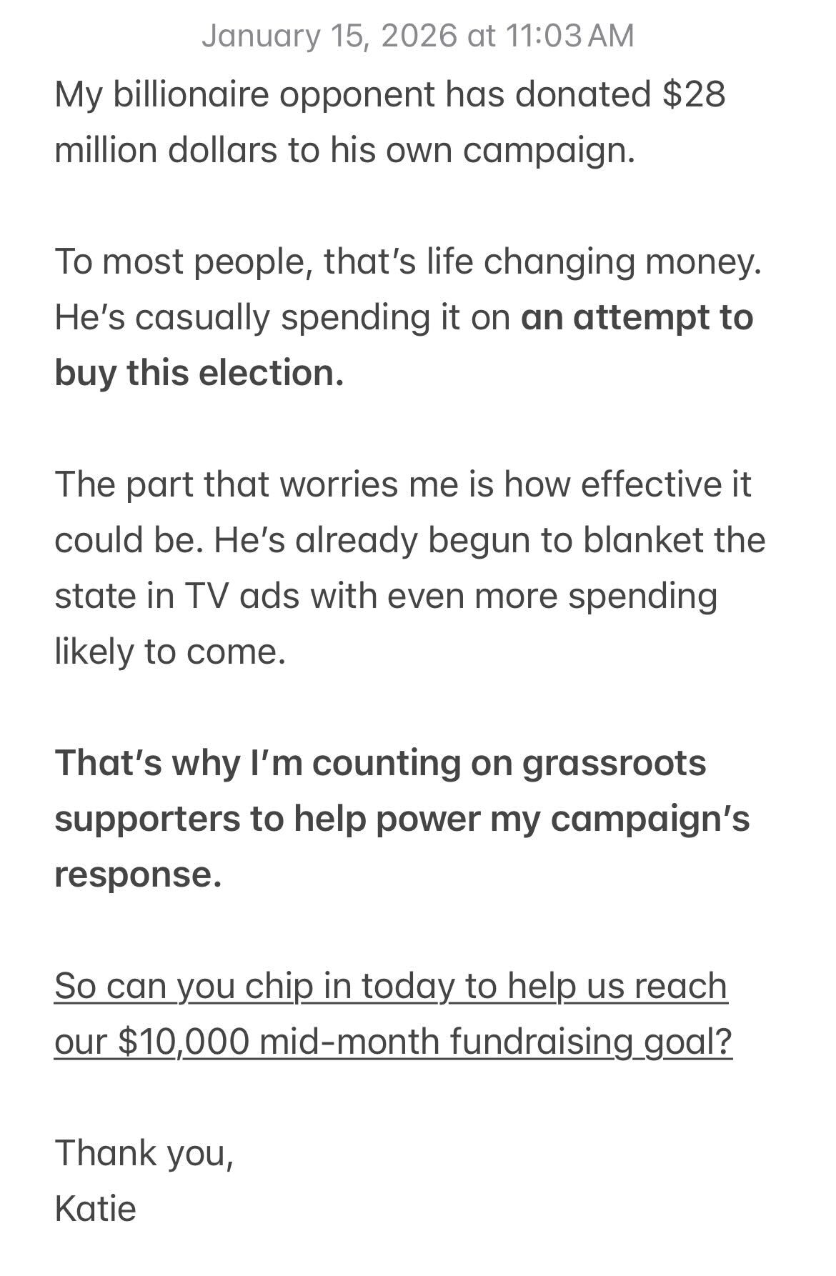 My billionaire opponent has donated $28 million dollars to his own campaign. To most people, that's life changing money. He's casually spending it on an attempt to buy this election. The part that worries me is how effective it could be. He's already begun to blanket the state in TV ads with even more spending likely to come. That's why I'm counting on grassroots supporters to help power my campaign's response. So can you chip in today to help us reach our $10,000 mid-month fundraising goal? Thank you, Katie
