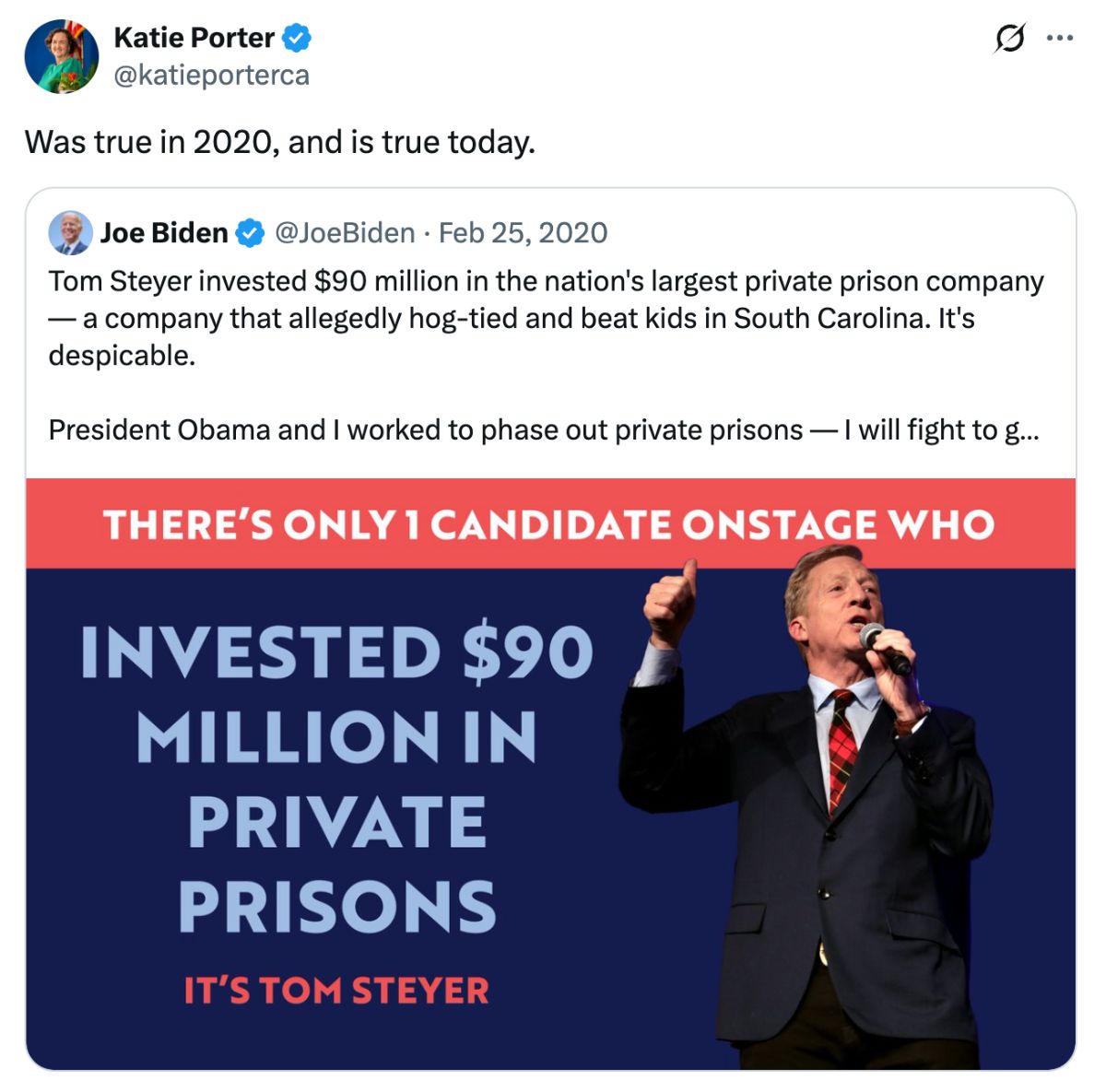 A screenshot of Katie Porter reposting a Joe Biden post on X dating 2/25/2020 reading 'Tom Steyer invested $90 million in the nation's largest private prison company — a company that allegedly hog-tied and beat kids in South Carolina. It's despicable. President Obama and I worked to phase out private prisons — I will fight to get rid of them as president.' It includes a graphic with a picture of Tom Steyer and text reading 'There's only 1 candidate onstage who invested $90 million in private prisons. It's Tom Steyer.' Katie's repost reads 'Was true in 2020, and is true today.'