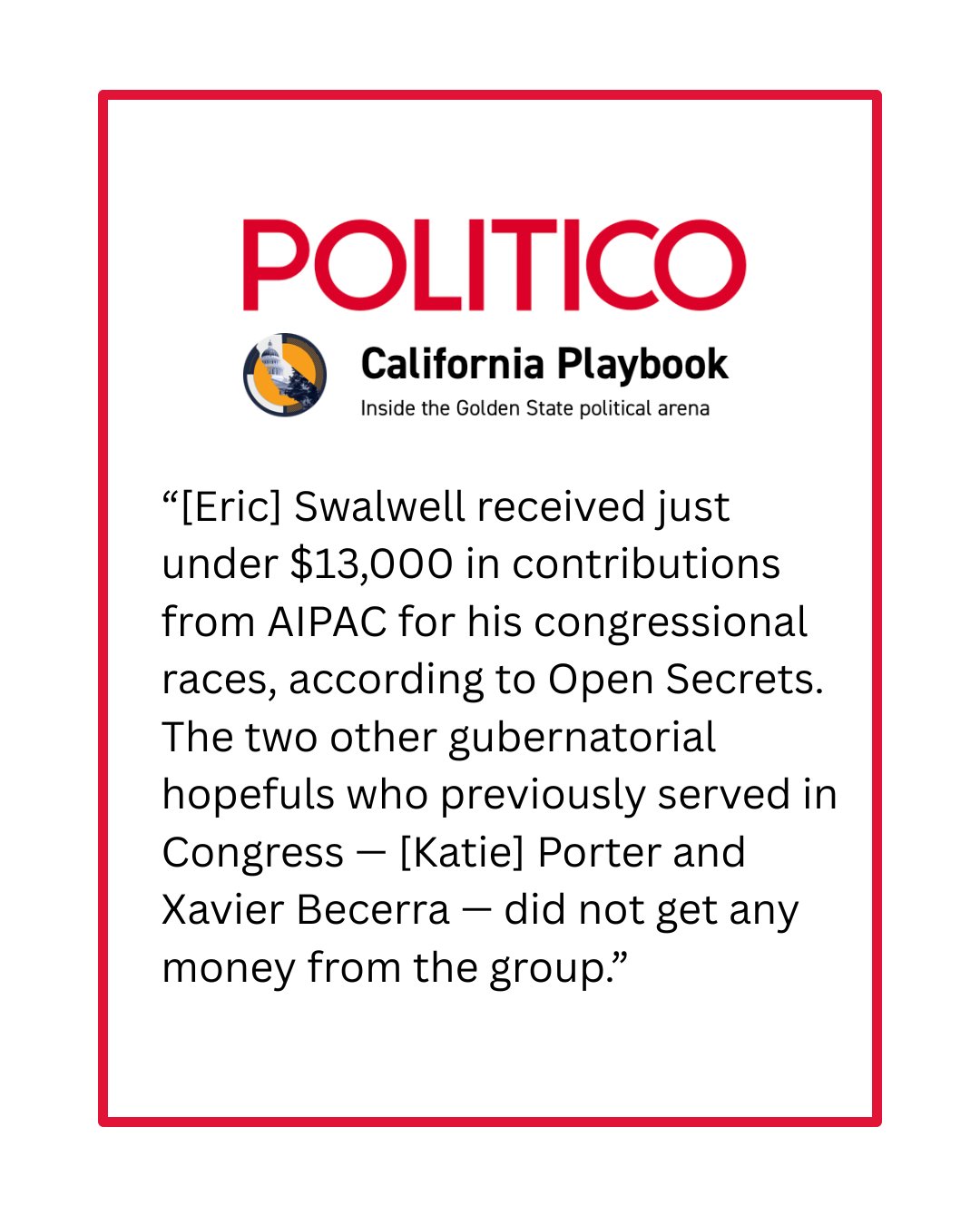 Politico California Playbook, Inside the Golden State political arena: '[Eric] Swalwell received just under $13,000 in contributions from AIPAC for his congressional races, according to Open Secrets. The two other gubernatorial hopefuls who previously served in Congress - [Katie] Porter and Xavier Becerra - did not get any money from the group.'
