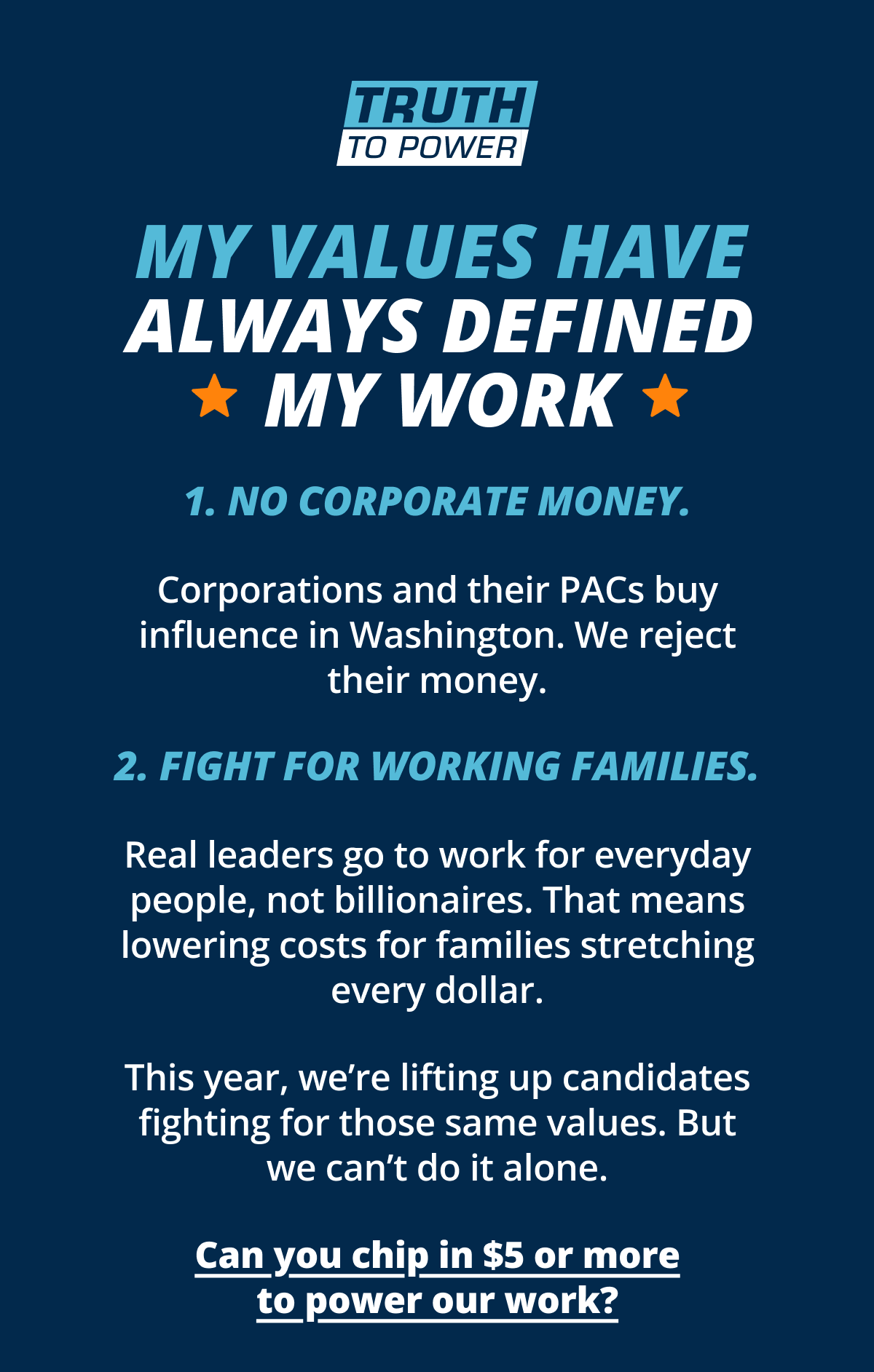 My values have always defined my work; 1. No corporate money. Corporations and their PACs buy influence in Washington. We reject their money. 2. Fight for working families. Real leaders go to work for everyday people, not billionaires. That means lowering costs for families stretching every dollar. This year, we’re lifting up candidates fighting for those same values. But we can’t do it alone. Can you chip in $5 or more to power our work?