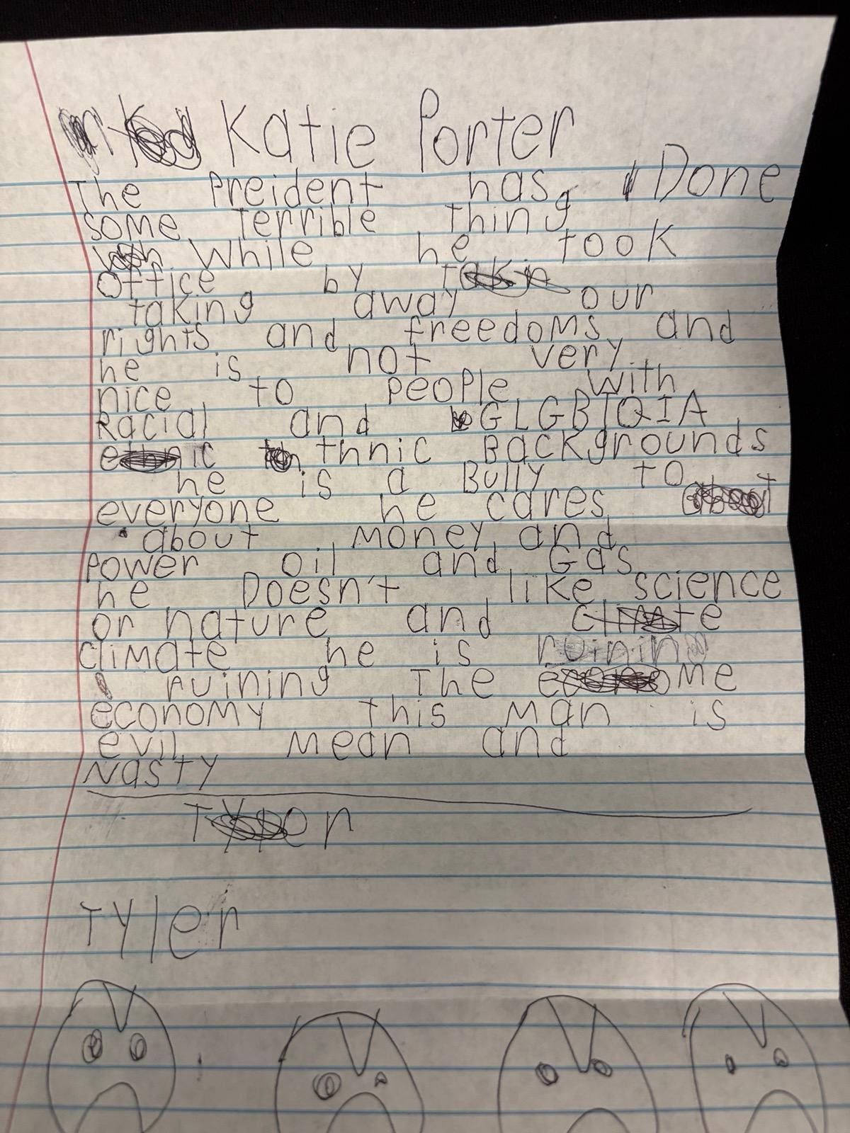 A handwritten letter from Tyler addressed to Katie Porter: 'Katie Porter, The Pre(s)ident has done some terrible thing(s) while he took office by taking away our rights and freedoms and he is not very nice to people (in) LGBTQIA (communities) and (people of different) ethnic backgrounds he is a bully to everyone he cares about money and power oil and gas he doesn't like science or nature and climate he is ruining the economy this man is evil mean and nasty. Tyler