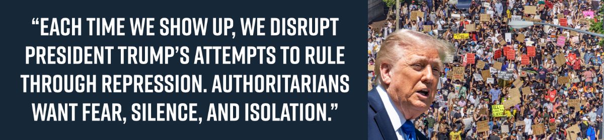 “Each time we show up, we disrupt President Trump’s attempts to rule through repression. Authoritarians want fear, silence, and isolation.” “Each time we show up, we disrupt President Trump’s attempts to rule through repression. Authoritarians want fear, silence, and isolation.”