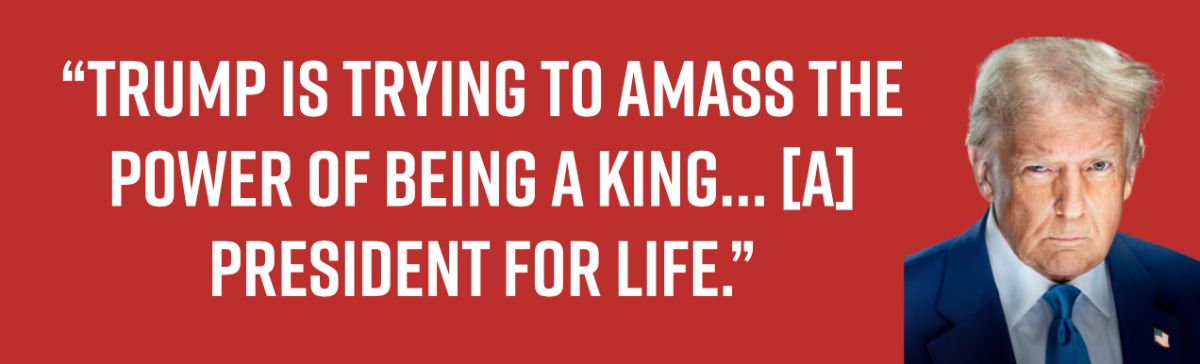 “Trump is trying to amass the power of being a king… [a] president for life.”