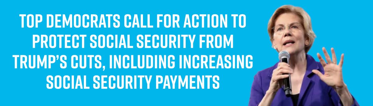 Top Democrats Call for Action To Protect Social Security from Trump’s Cuts, Including Increasing Social Security Payments Top Democrats Call for Action To Protect Social Security from Trump’s Cuts, Including Increasing Social Security Payments
