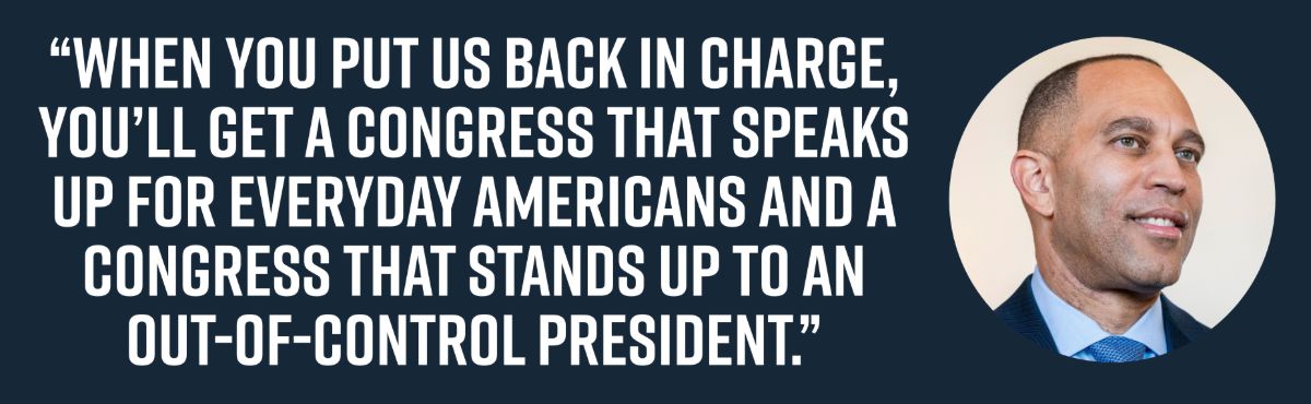 When you put us back in charge, you’ll get a Congress that speaks up for everyday Americans and a Congress that stands up to an out-of-control president.”