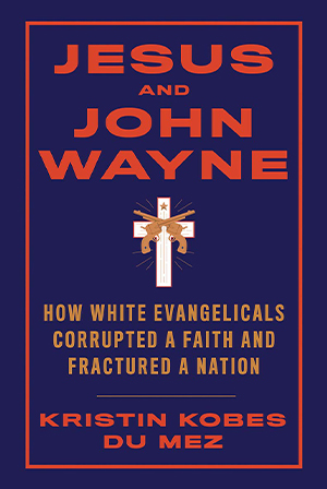 Kristin Kobes Du Mez, Jesus and John Wayne: How White Evangelicals Corrupted a Faith and Fractured a Nation Kristin Kobes Du Mez, Jesus and John Wayne: How White Evangelicals Corrupted a Faith and Fractured a Nation Cover