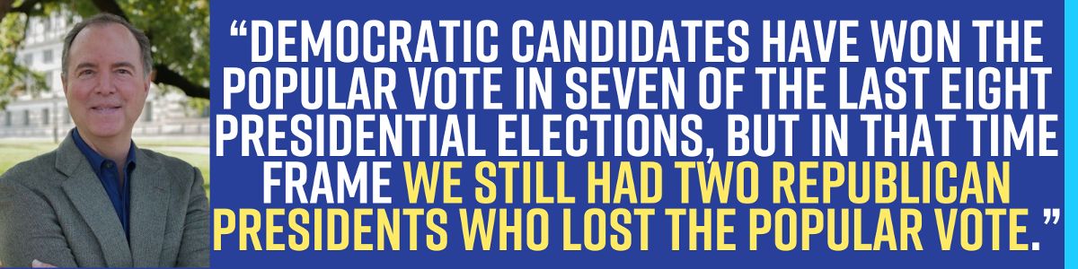 Democratic candidates have won the popular vote in seven of the last eight presidential elections, but in that time frame we still had two Republican Presidents who lost the popular vote. – Adam Schiff