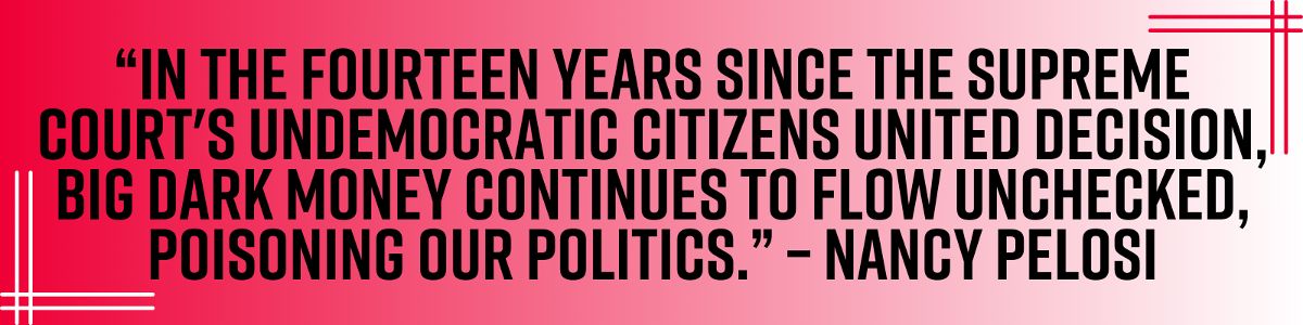 “In the fourteen years since the Supreme Court's undemocratic Citizens United decision, big Dark Money continues to flow unchecked, poisoning our politics.” – Nancy Pelosi