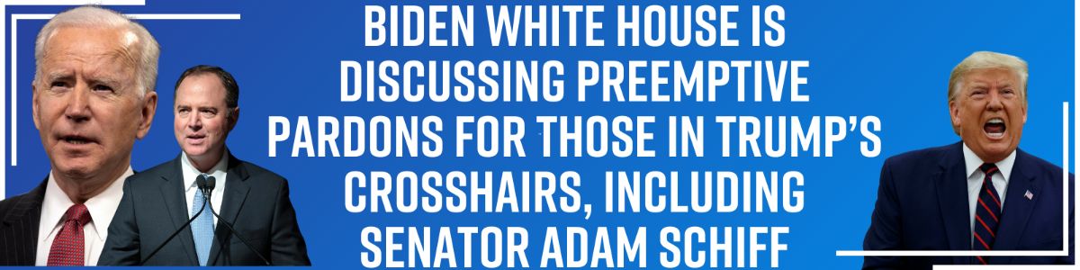 Biden White House Is Discussing Preemptive Pardons for Those in Trump’s Crosshairs, Including Senator Adam Schiff