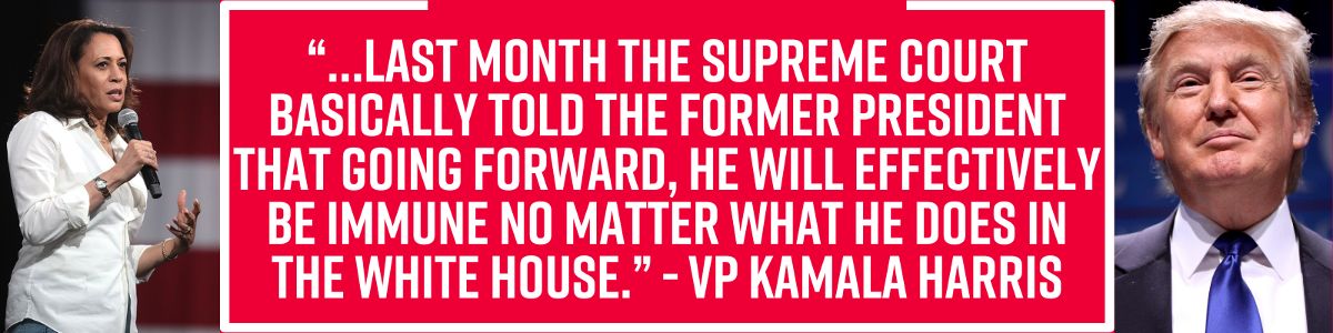 “…last month the Supreme Court basically told the former president that going forward, he will effectively be immune no matter what he does in the White House.” - VP Kamala Harris