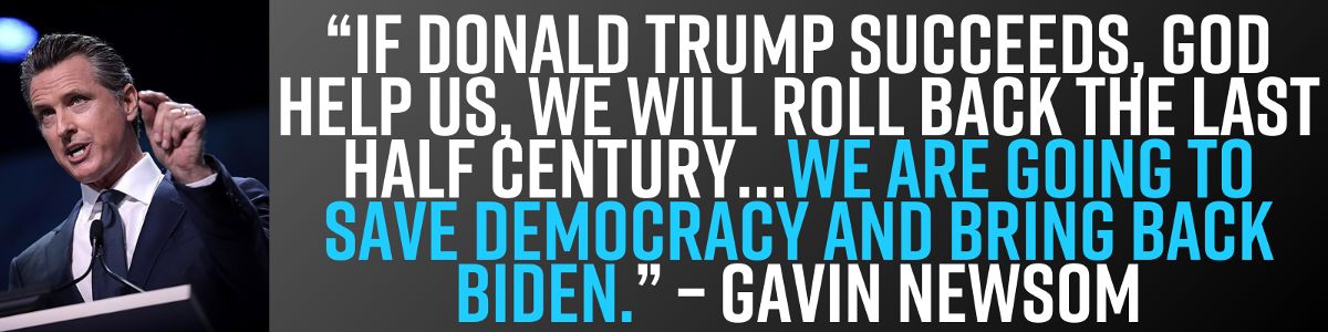 “If Donald Trump succeeds, God help us, we will roll back the last half century…We are going to save democracy and bring back Biden.” – Gavin Newsom