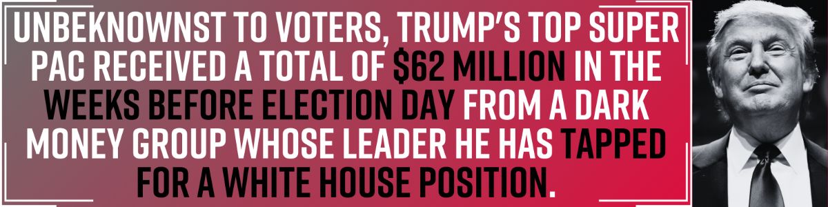 Unbeknownst to voters, Trump's top super PAC received a total of $62 million in the weeks before Election Day from a dark money group whose leader he has tapped for a White House position.