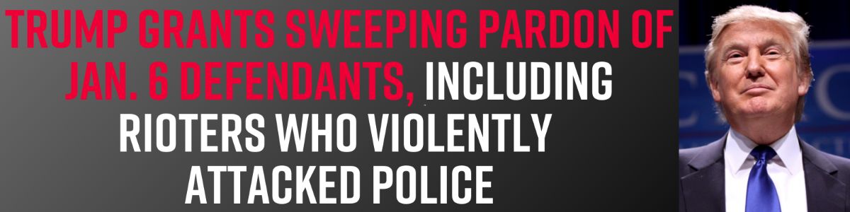 Trump grants sweeping pardon of Jan. 6 defendants, including rioters who violently attacked police