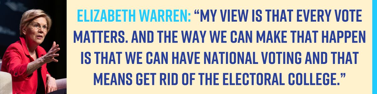 Elizabeth Warren: “My view is that every vote matters. And the way we can make that happen is that we can have national voting and that means get rid of the Electoral College.”