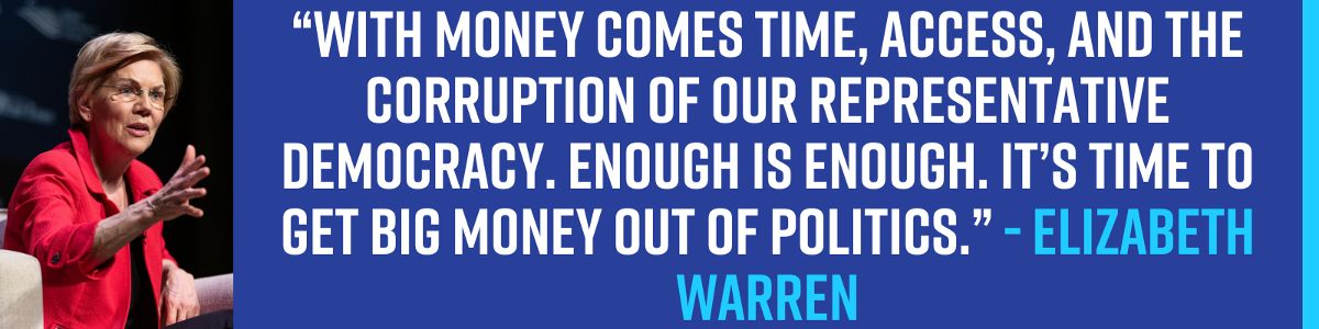 “With money comes time, access, and the corruption of our representative democracy. Enough is enough. It’s time to get big money out of politics.” - Elizabeth Warren