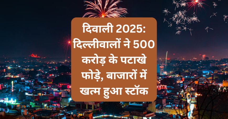 दिवाली 2025: दिल्लीवालों ने 500 करोड़ के पटाखे फोड़े, बाजारों में खत्म हुआ स्टॉक