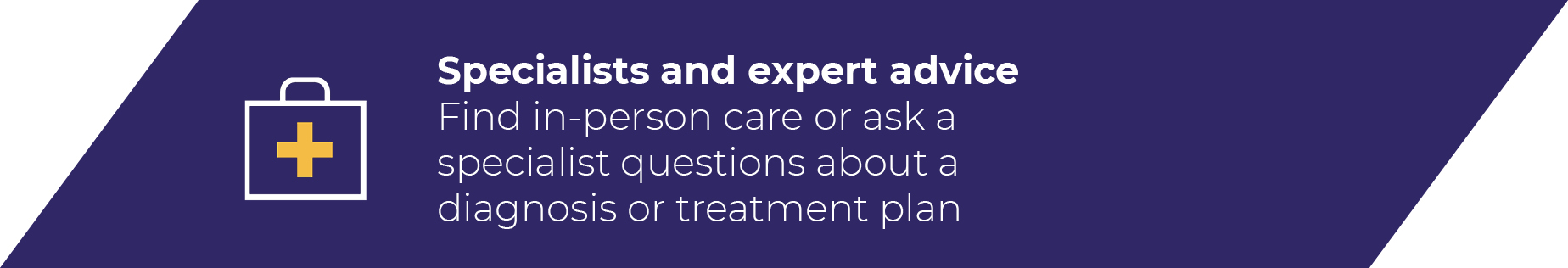 Specialists and expert advice Find in-person care or ask a specialist questions about a diagnosis or treatment pla