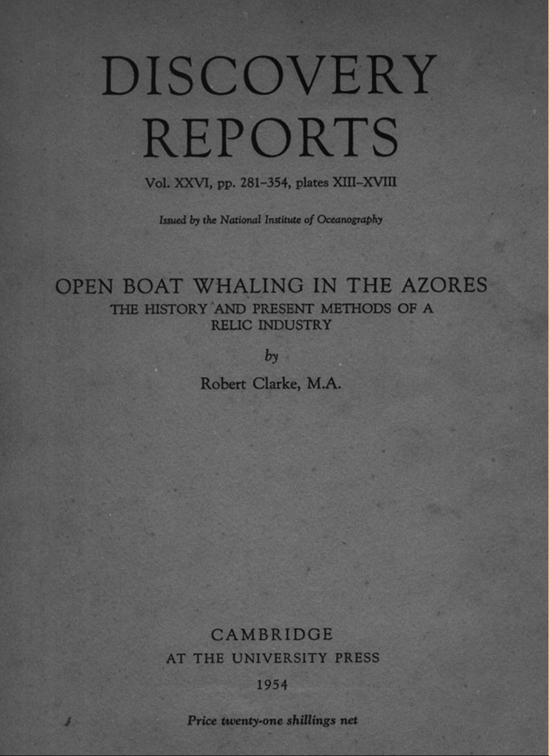 DISCOVERY REPORTS Vol. XXVI, pp. 281-354, plates XIII-XVIII Issued by the National Institute of Oceanography OPEN BOAT WHALING IN THE AZORES THE HISTORY AND PRESENT METHODS OF A RELIC INDUSTRY by Robert Clarke, M.A.