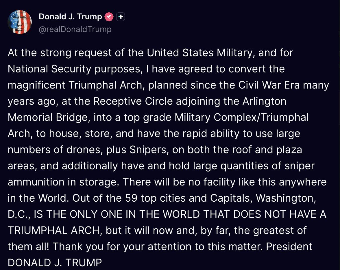 Trump Post on Truth Social: At the strong request of the United States Military, and for national security purposes, I have agreed to convert the magnificent Triumphal Arch, planned since the Civil War era many years ago, at the receptive circle adjoining the arlington memorial bridge, into a top grade military complex/truiumphal arch, to house, stroe, and have the rapid ability to use large numbers of drones, plus snipers, on both the roof and plaza areas, and additionally have and hold large quantities of sniper ammunition in storage. There will be no facility like this anywhere in the World. Out of the 59 top cities and capitals, Washington D.C., is the only one in the world that does not have a triumphal arch, but it will now and, by far, the greatest of them all! Thank you for your attention to this matter. President Donald J. Trump