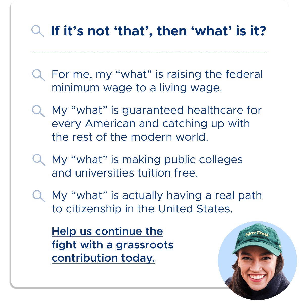 If it's not 'that', then 'what' is it? For me, my 'what' is raising the federal minimum wage to a living wage. My 'what' is guaranteed healthcare for every American and catching up with the rest of the modern world. My 'what' is making public colleges and universities tuition free. My 'what' is actually having a real path to citizenship in the United States. Help us continue the fight with a grassroots contribution today.