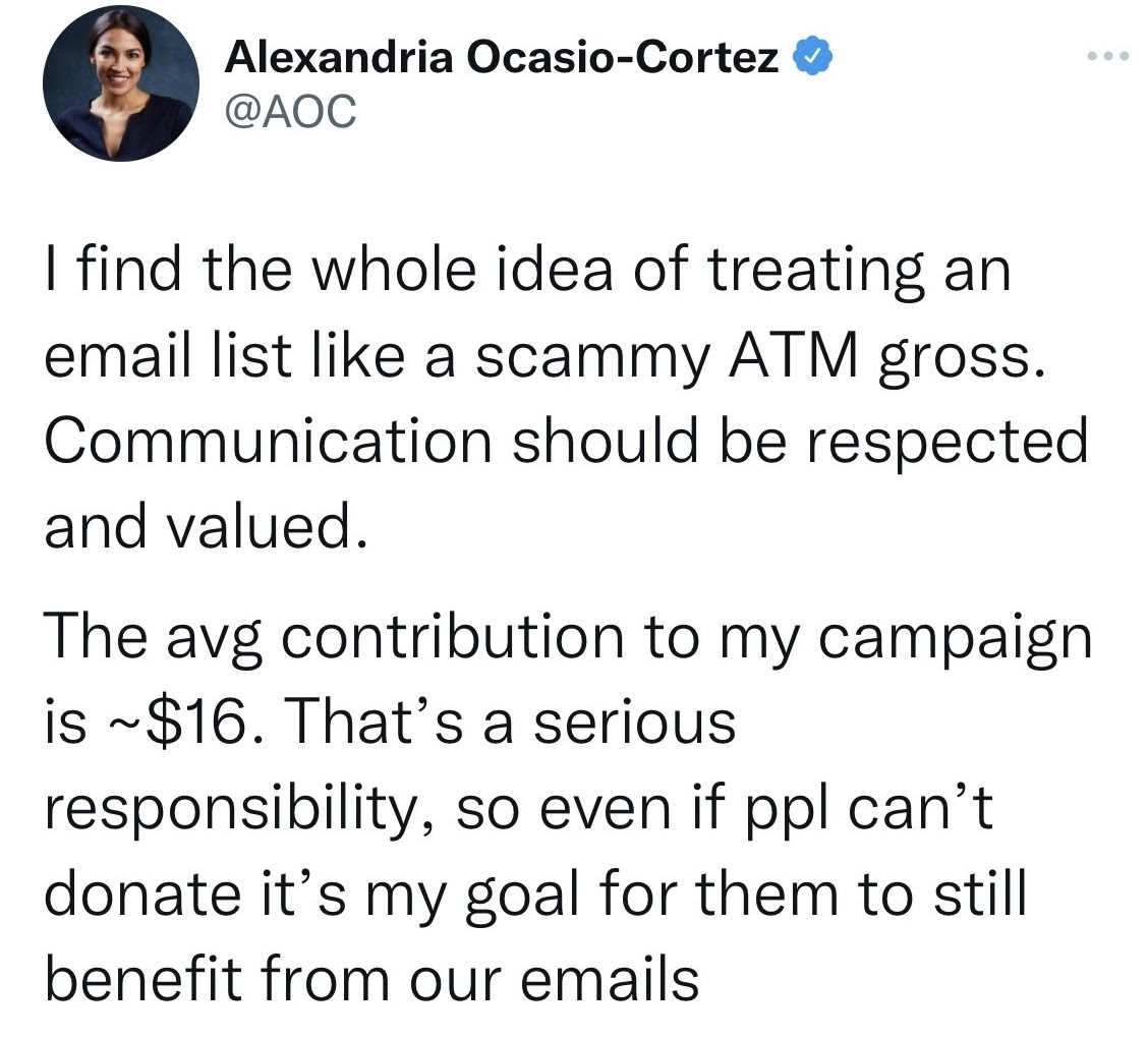 AOC: I find the whole idea of treating an email list like a scammy ATM gross. Communication should be respected and valued. The avg contribution to my campaign is ~$16. That’s a serious responsibility, so even if ppl can’t donate it’s my goal for them to still benefit from our emails
