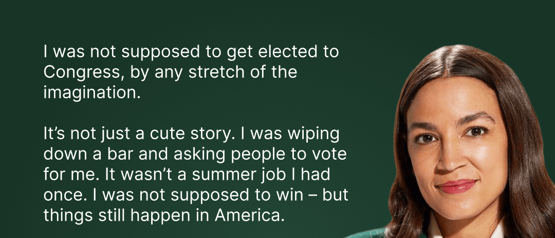 I was not supposed to get elected to Congress, by any stretch of the imagination. It's not just a cute story. I was wiping down a bar and asking people to vote for me. It wasn't a summer job I had once. I was not supposed to win – but things still happen in America.