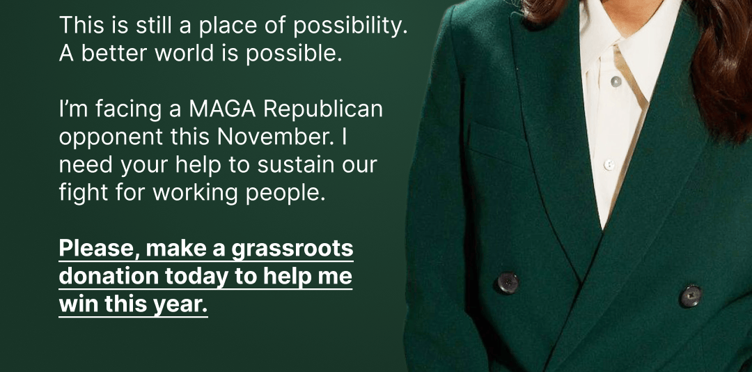This is still a place of possibility. A better world is possible. I'm facing a MAGA Republican opponent this November. I need your help to sustain our fight for working people. Please, make a grassroots donation today to help me win this year.