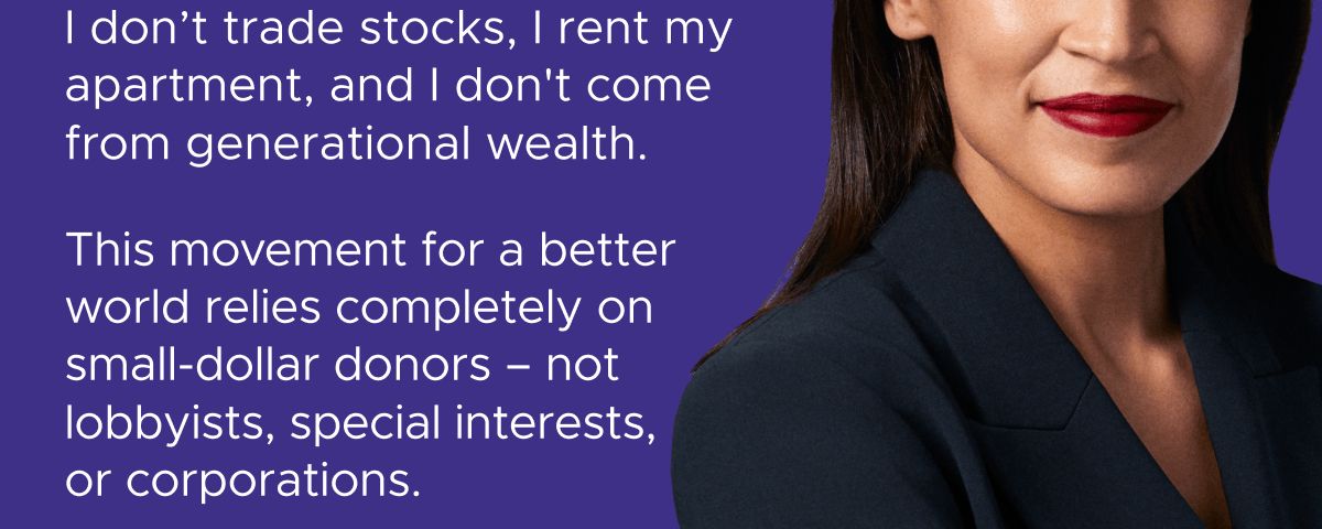 I was elected as a waitress. I don't trade stocks, I rent my apartment, and I don't come from generational wealth. This movement for a better world relies completely on small-dollar donors – not lobbyists, special interests, or corporations.