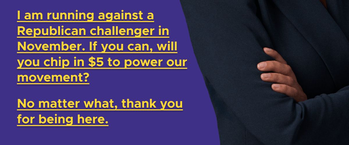 I am running against a Republican challenger in November. If you can, will you chip in $5 to power our movement? No matter what, thank you for being here.