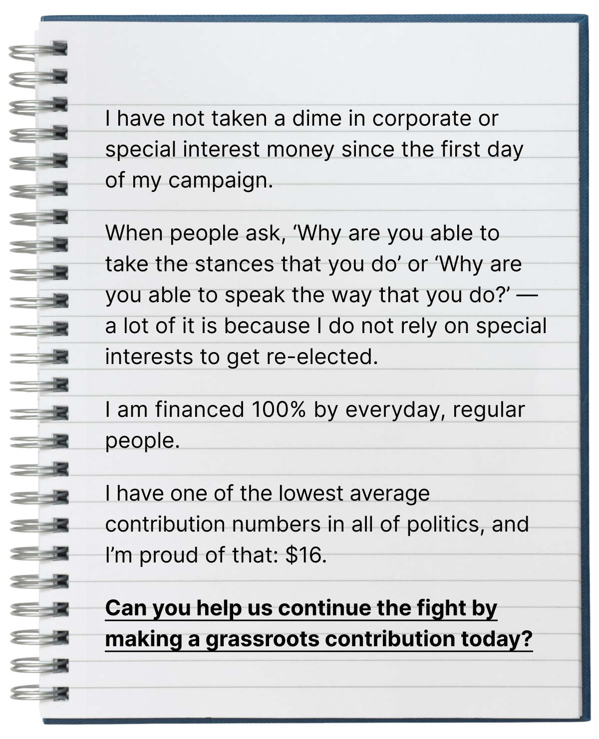 I have not taken a dime in corporate or special interest money since the first day of my campaign.  When people ask, 'Why are you able to take the stances that you do' or 'Why are you able to speak the way that you do?' — a lot of it is because I do not rely on special interests to get re-elected.  I am financed 100% by everyday, regular people.  I have one of the lowest average contribution numbers in all of politics, and I'm proud of that: $16.  Can you help us continue the fight by making a grassroots contribution today?