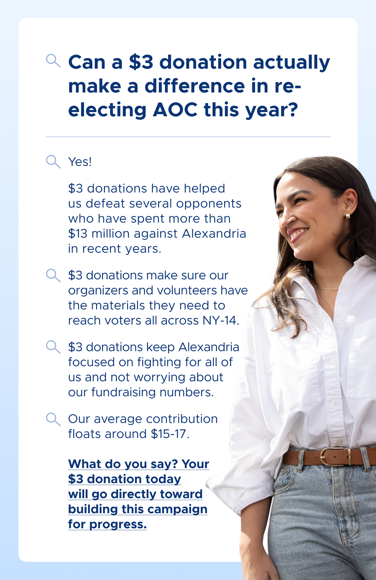 Can a $3 donation actually make a difference in re-electing AOC this year?
Yes!
$3 donations have helped us defeat several opponents who have spent more than $13 million against Alexandria in recent years.
$3 donations make sure our organizers and volunteers have the materials they need to reach voters all across NY-14.
$3 donations keep Alexandria focused on fighting for all of us and not worrying about our fundraising numbers.
Our average contribution floats around $15-17.
What do you say? Your $3 donation today will go directly toward building this campaign for progress.