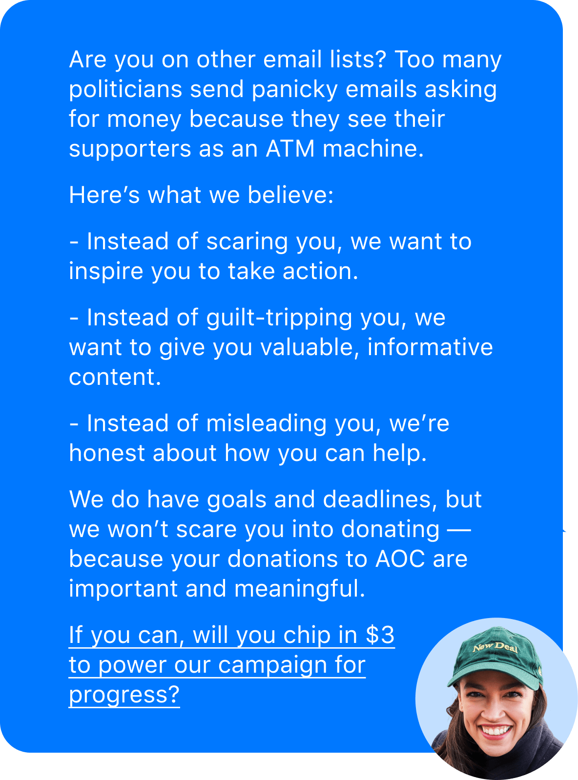 Are you on other email lists? Too many politicians send panicky emails asking for money because they see their supporters as an ATM machine. Here's what we believe: Instead of scaring you, we want to inspire you to take action. Instead of guilt-tripping you, we want to give you valuable, informative content. Instead of misleading you, we're honest about how you can help. We do have goals and deadlines, but we won't scare you into donating — because your donations to AOC are important and meaningful. If you can, will you chip in $3 to power our campaign for progress?