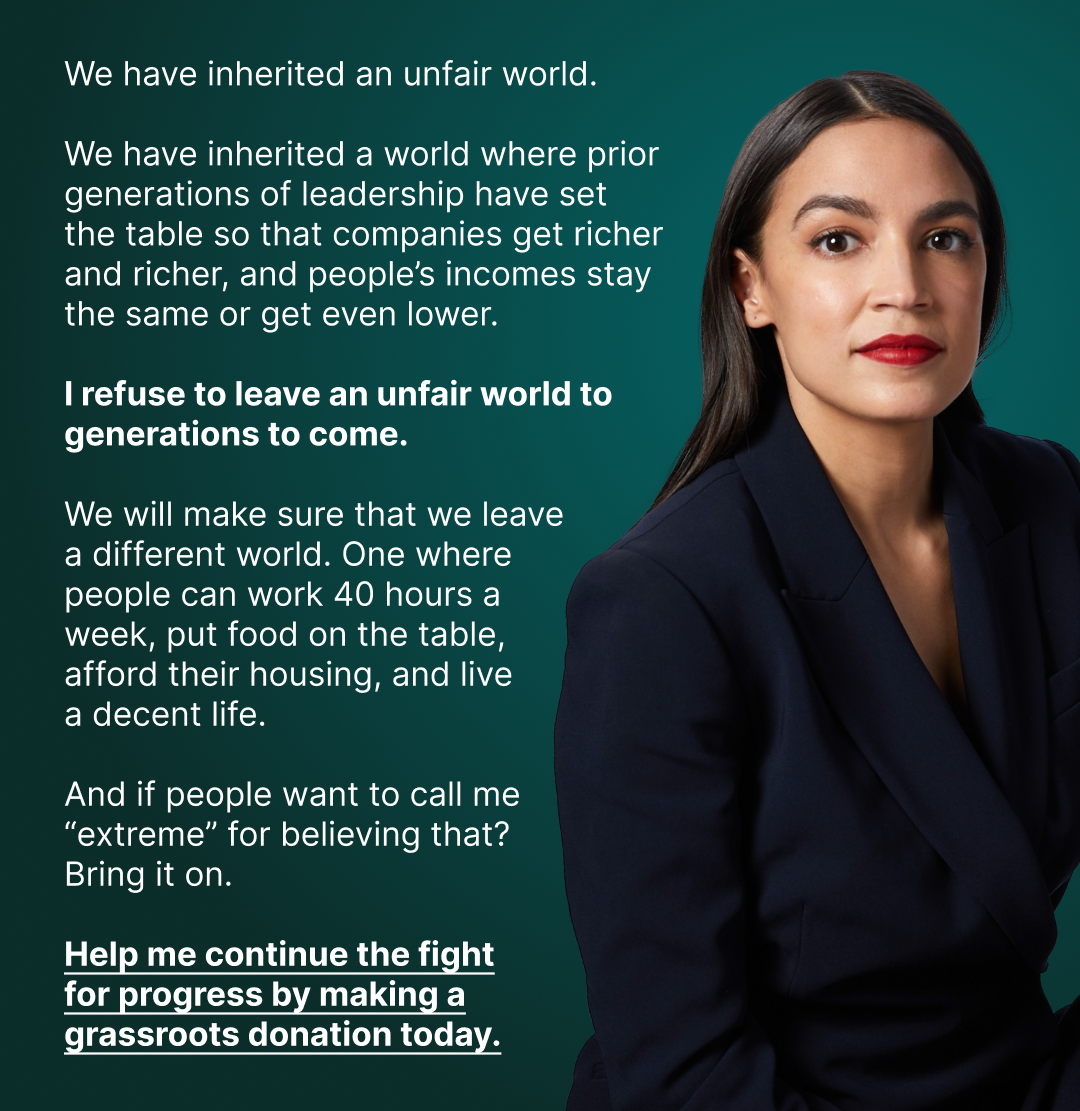 We have inherited an unfair world. We have inherited a world where prior generations of leadership have set the table so that companies get richer and richer, and people's incomes stay the same or get even lower. I refuse to leave an unfair world to generations to come. We will make sure that we leave a different world. One where people can work 40 hours a week, put food on the table, afford their housing, and live a decent life. And if people want to call me 'extreme' for believing that? Bring it on. Help me continue the fight for progress by making a grassroots donation today.