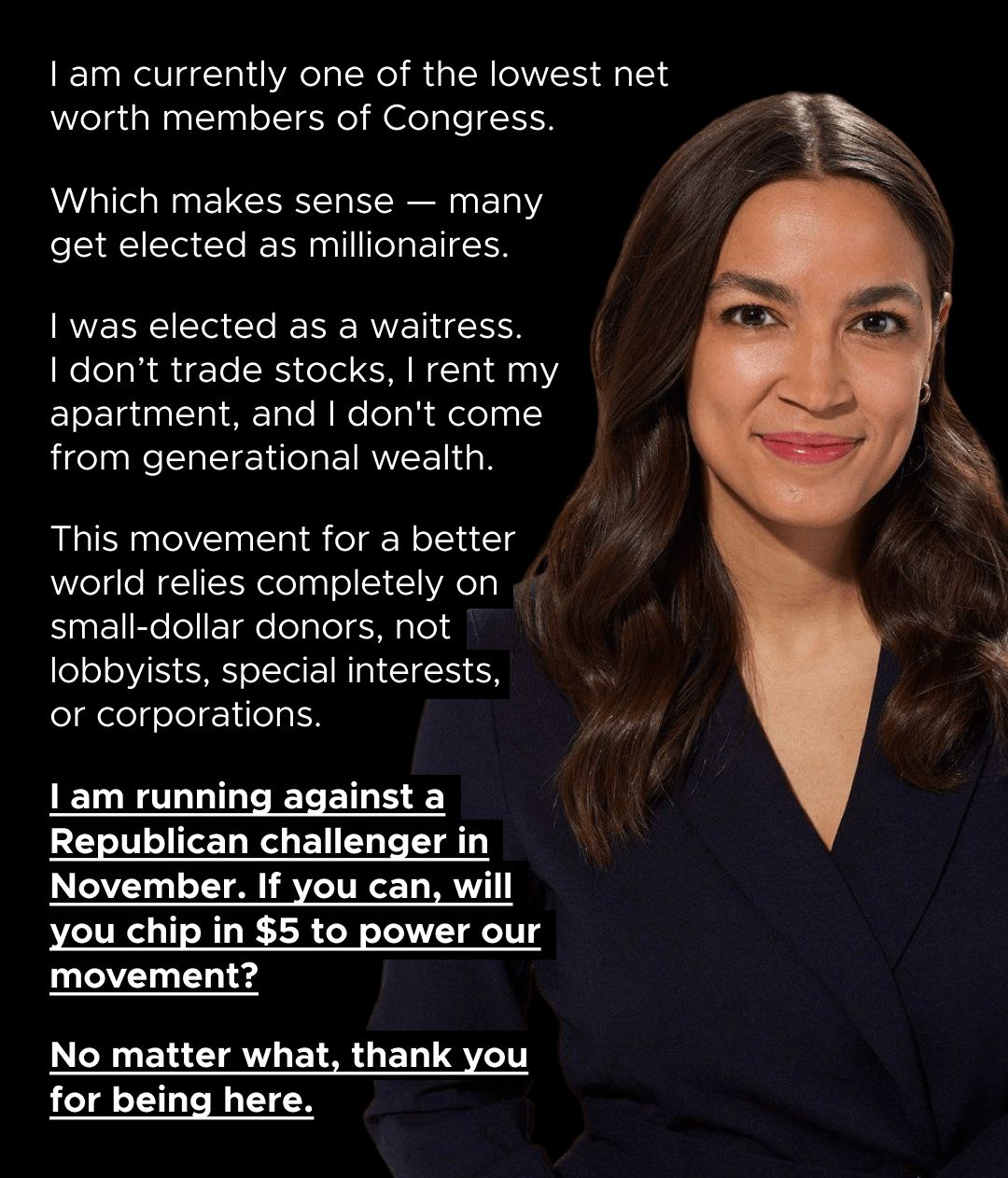 I am currently one of the lowest net worth members of Congress. Which makes sense — many get elected as millionaires. I was elected as a waitress. I don't trade stocks, I rent my apartment, and I don't come from generational wealth. This movement for a better world relies completely on small-dollar donors, not lobbyists, special interests, or corporations. I am running against a Republican challenger in November. If you can, will you chip in $5 to power our movement? No matter what, thank you for being here.